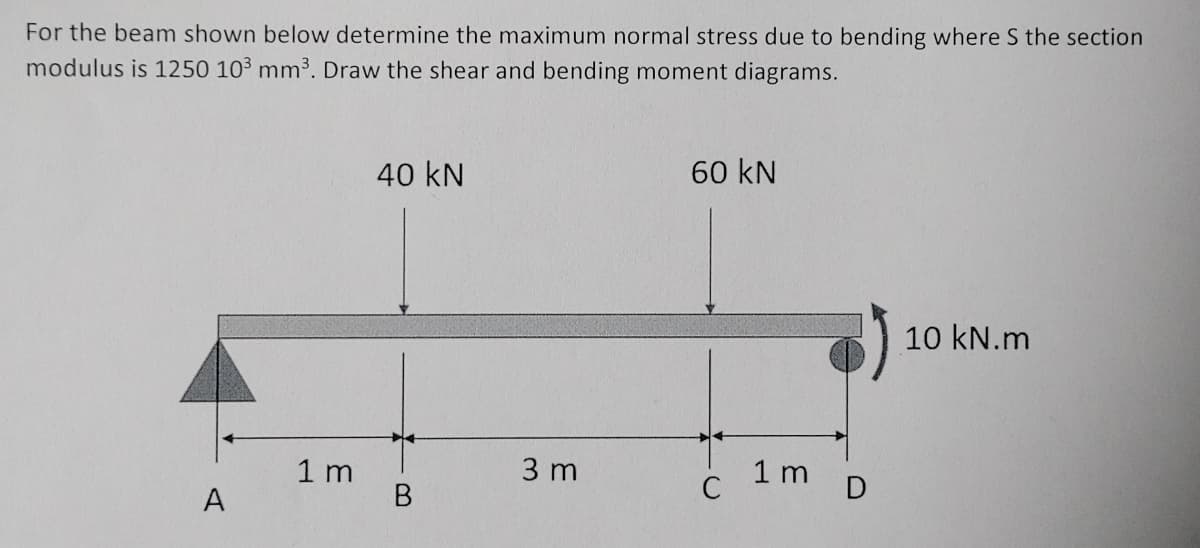 For the beam shown below determine the maximum normal stress due to bending where S the section
modulus is 1250 103 mm³. Draw the shear and bending moment diagrams.
40 kN
60 kN
1 m
3 m
1 m
D
B
A
10 kN.m