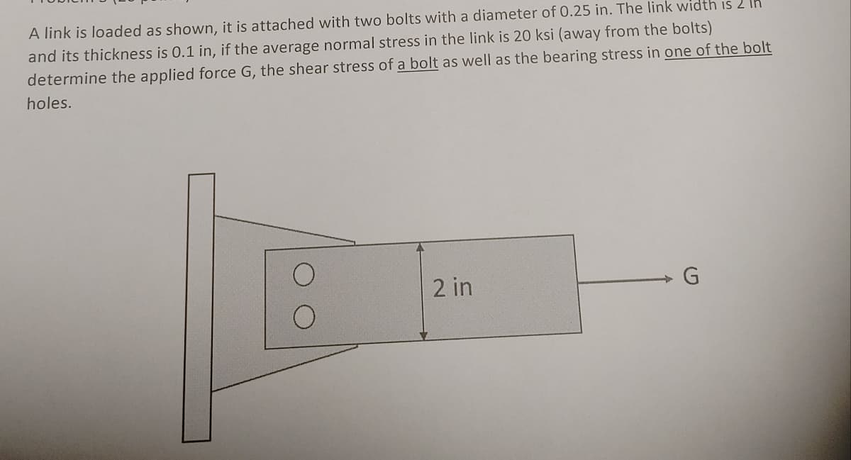 A link is loaded as shown, it is attached with two bolts with a diameter of 0.25 in. The link width is 2 lh
and its thickness is 0.1 in, if the average normal stress in the link is 20 ksi (away from the bolts)
determine the applied force G, the shear stress of a bolt as well as the bearing stress in one of the bolt
holes.
2 in
G