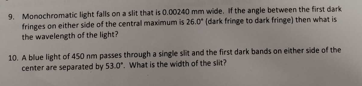 9. Monochromatic light falls on a slit that is 0.00240 mm wide. If the angle between the first dark
fringes on either side of the central maximum is 26.0° (dark fringe to dark fringe) then what is
the wavelength of the light?
10. A blue light of 450 nm passes through a single slit and the first dark bands on either side of the
center are separated by 53.0°. What is the width of the slit?