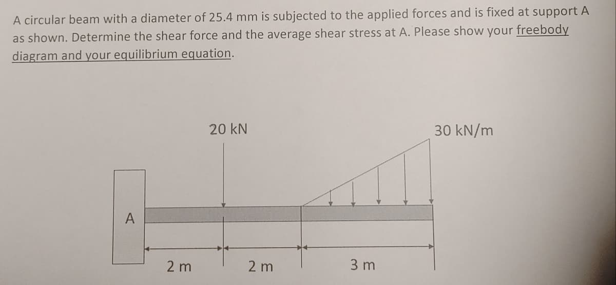 A circular beam with a diameter of 25.4 mm is subjected to the applied forces and is fixed at support A
as shown. Determine the shear force and the average shear stress at A. Please show your freebody
diagram and your equilibrium equation.
A
2 m
20 kN
2 m
3 m
30 kN/m