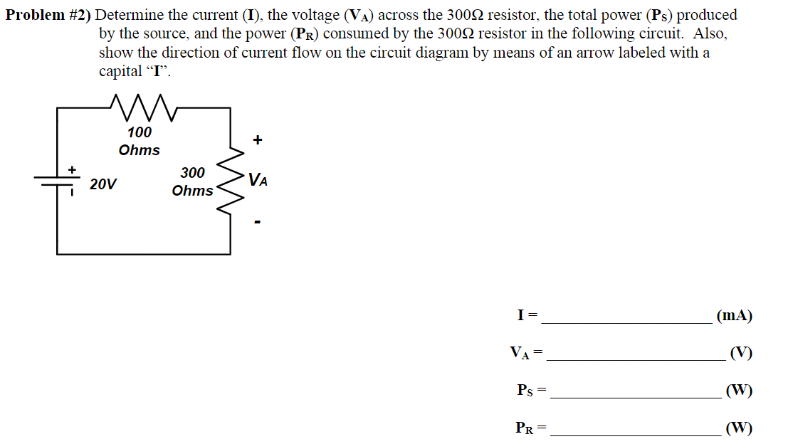 Problem #2) Determine the current (I), the voltage (V₁) across the 3000 resistor, the total power (Ps) produced
by the source, and the power (PR) consumed by the 300NM resistor in the following circuit. Also,
show the direction of current flow on the circuit diagram by means of an arrow labeled with a
capital "I".
20V
100
Ohms
300
Ohms
+
VA
I =
VA =
Ps=
PR=
(mA)
(V)
(W)
(W)
