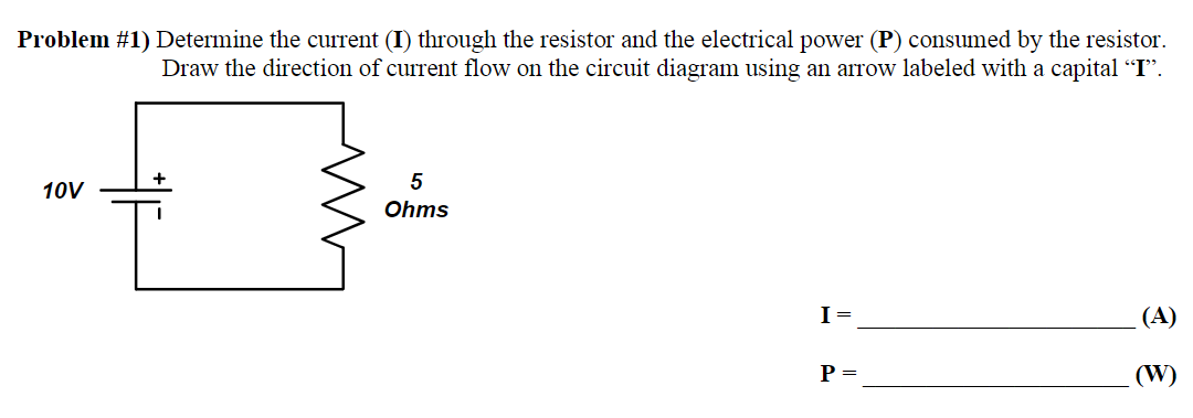 Problem #1) Determine the current (I) through the resistor and the electrical power (P) consumed by the resistor.
Draw the direction of current flow on the circuit diagram using an arrow labeled with a capital “I”.
10V
5
Ohms
I =
P =
(A)
(W)