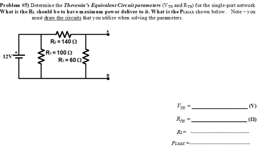 Problem #5) Determine the Thevenin's Equivalent Circuit parameters (VTH and RTH) for the single-port network
What is the RL should be to have maximum power deliver to it. What is the PLMAX shown below. Note-you
must draw the circuits that you utilize when solving the parameters.
12V
R₂ = 140 S2
R₁ = 100 2
R3= 6092
B
VTH
RTH
RL=
PLMAX
(V)
(S2)