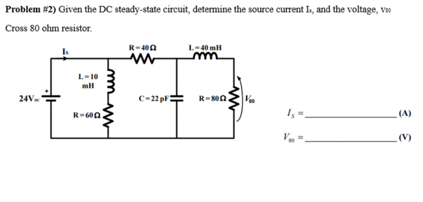 Problem #2) Given the DC steady-state circuit, determine the source current Is, and the voltage, V80
Cross 80 ohm resistor.
24VDC
Is
L=10
mH
R=602
R=4052
C=22 pF
L=40 mH
R=802
www
V80
Is=.
Vso =
(A)
(V)