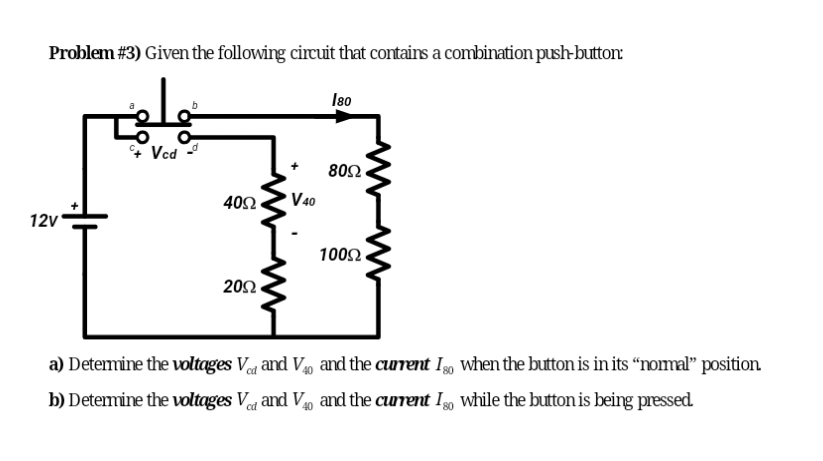 Problem #3) Given the following circuit that contains a combination push-button:
12V
Vcd
40Ω ·
20Ω ,
V40
180
8092
100Ω
M-M
a) Determine the voltages Ved and V40 and the current Iso when the button is in its "normal" position.
b) Determine the voltages V and V40 and the current Iso while the button is being pressed.