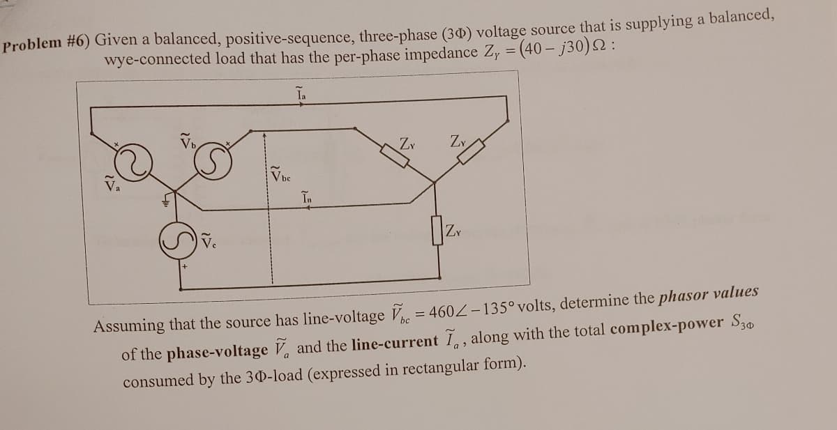 Problem #6) Given a balanced, positive-sequence, three-phase (30) voltage source that is supplying a balanced,
wye-connected load that has the per-phase impedance Zy = (40-j30) 2:
vc
Vbe
Ia
În
Zx
ZY
ZY
Assuming that the source has line-voltage = 4602-135° volts, determine the phasor values
of the phase-voltage and the line-current I, along with the total complex-power S30
consumed by the 30-load (expressed in rectangular form).