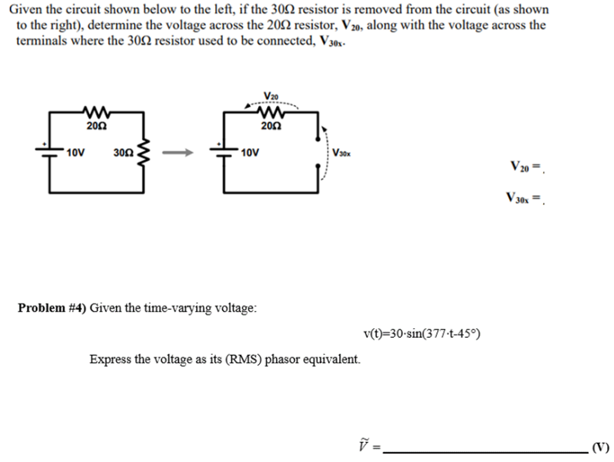 Given the circuit shown below to the left, if the 300 resistor is removed from the circuit (as shown
to the right), determine the voltage across the 2002 resistor, V20, along with the voltage across the
terminals where the 300 resistor used to be connected, V30x-
10V
2002
3002
V20
www
2002
10V
Problem #4) Given the time-varying voltage:
V30x
Express the voltage as its (RMS) phasor equivalent.
v(t)=30-sin(377-t-45°)
11
V₂0=
V30x =
.(V)