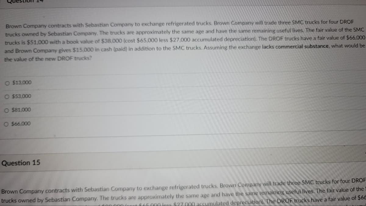 Brown Company contracts with Sebastian Company to exchange refrigerated trucks. Brown Company will trade three SMC trucks for four DROF
trucks owned by Sebastian Company. The trucks are approximately the same age and have the same remaining useful lives. The fair value of the SMC
trucks is $51,000 with a book value of $38,000 (cost $65,000 less $27,000 accumulated depreciation). The DROF trucks have a fair value of $66,000
and Brown Company gives $15,000 in cash (paid) in addition to the SMC trucks. Assuming the exchange lacks commercial substance, what would be
the value of the new DROF trucks?
O $13,000
O $53,000
O $81,000
O $66,000
Question 15
Brown Company contracts with Sebastian Company to exchange refrigerated trucks. Brown Company will trade three SMC trucks for four DROF
trucks owned by Sebastian Company. The trucks are approximately the same age and have the same remaining useful lives. The fair value of the
1.000.000 for $45.000 less $27.000 accumulated depreciation). The DROF trucks have a fair value of $66