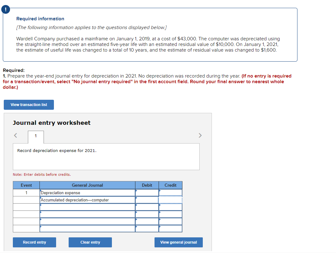 Required information
[The following information applies to the questions displayed below.]
Wardell Company purchased a mainframe on January 1, 2019, at a cost of $43,000. The computer was depreciated using
the straight-line method over an estimated five-year life with an estimated residual value of $10,000. On January 1, 2021,
the estimate of useful life was changed to a total of 10 years, and the estimate of residual value was changed to $1,600.
Required:
1. Prepare the year-end journal entry for depreciation in 2021. No depreciation was recorded during the year. (If no entry is required
for a transaction/event, select "No journal entry required" in the first account field. Round your final answer to nearest whole
dollar.)
View transaction list
Journal entry worksheet
1
Record depreciation expense for 2021.
Note: Enter debits before credits.
Event
1
General Journal
Depreciation expense
Accumulated depreciation-computer
Record entry
Clear entry
Debit
Credit
View general journal