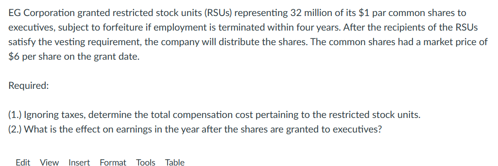EG Corporation granted restricted stock units (RSUS) representing 32 million of its $1 par common shares to
executives, subject to forfeiture if employment is terminated within four years. After the recipients of the RSUS
satisfy the vesting requirement, the company will distribute the shares. The common shares had a market price of
$6 per share on the grant date.
Required:
(1.) Ignoring taxes, determine the total compensation cost pertaining to the restricted stock units.
(2.) What is the effect on earnings in the year after the shares are granted to executives?
Edit View Insert Format Tools Table
