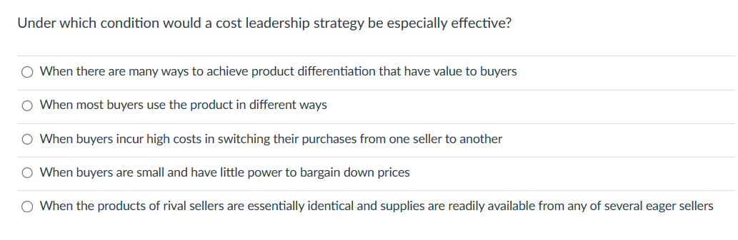 Under which condition would a cost leadership strategy be especially effective?
O When there are many ways to achieve product differentiation that have value to buyers
O When most buyers use the product in different ways
O When buyers incur high costs in switching their purchases from one seller to another
O When buyers are small and have little power to bargain down prices
O When the products of rival sellers are essentially identical and supplies are readily available from any of several eager sellers