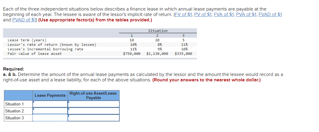 Each of the three independent situations below describes a finance lease in which annual lease payments are payable at the
beginning of each year. The lessee is aware of the lessor's implicit rate of return. (FV of $1, PV of $1, FVA of $1, PVA of $1, FVAD of $1
and PVAD of $1) (Use appropriate factor(s) from the tables provided.)
Lease term (years)
Lessor's rate of return (known by lessee)
Lessee's incremental borrowing rate
Fair value of lease asset
1
10
10%
11%
$750,000
Situation 1
Situation 2
Situation 3
Situation
2
20
8%
9%
$1,130,000
3
5
11%
10%
$335,000
Required:
a. & b. Determine the amount of the annual lease payments as calculated by the lessor and the amount the lessee would record as a
right-of-use asset and a lease liability, for each of the above situations. (Round your answers to the nearest whole dollar.)
Lease Payments Right-of-use Asset/Lease
Payable