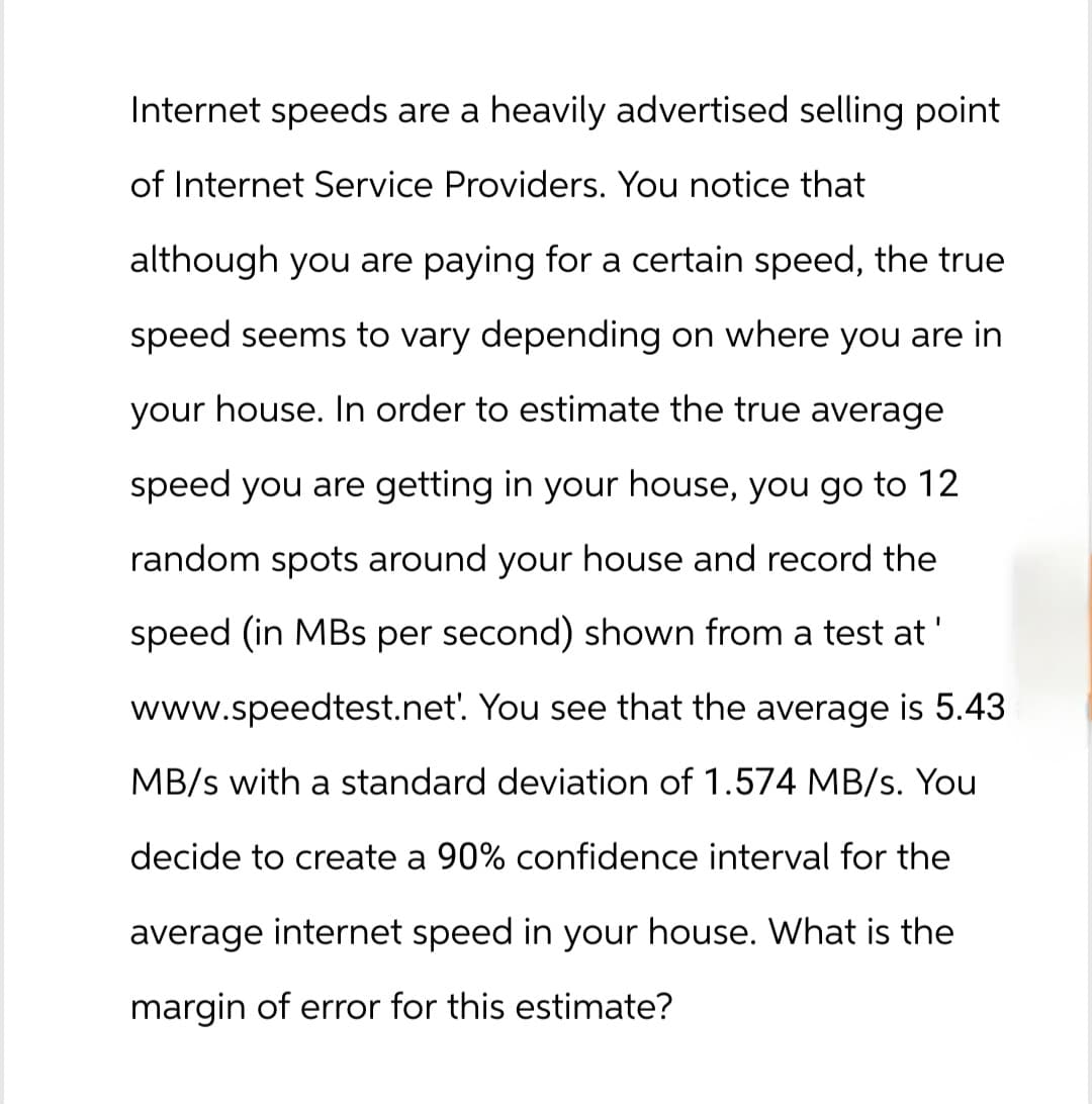 Internet speeds are a heavily advertised selling point
of Internet Service Providers. You notice that
although you are paying for a certain speed, the true
speed seems to vary depending on where you are in
your house. In order to estimate the true average
speed you are getting in your house, you go to 12
random spots around your house and record the
speed (in MBs per second) shown from a test at
www.speedtest.net'. You see that the average is 5.43
MB/s with a standard deviation of 1.574 MB/s. You
decide to create a 90% confidence interval for the
average internet speed in your house. What is the
margin of error for this estimate?