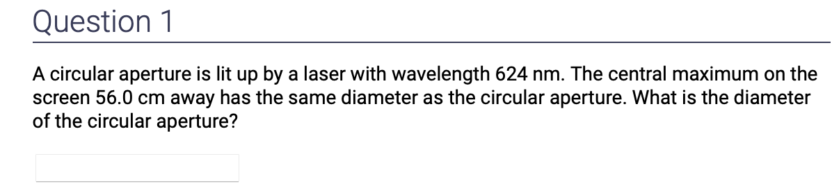 Question 1
A circular aperture is lit up by a laser with wavelength 624 nm. The central maximum on the
screen 56.0 cm away has the same diameter as the circular aperture. What is the diameter
of the circular aperture?