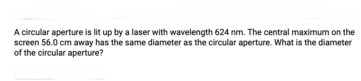 A circular aperture is lit up by a laser with wavelength 624 nm. The central maximum on the
screen 56.0 cm away has the same diameter as the circular aperture. What is the diameter
of the circular aperture?