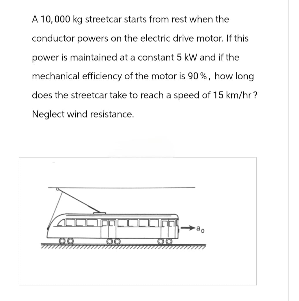 A 10,000 kg streetcar starts from rest when the
conductor powers on the electric drive motor. If this
power is maintained at a constant 5 kW and if the
mechanical efficiency of the motor is 90%, how long
does the streetcar take to reach a speed of 15 km/hr?
Neglect wind resistance.
ao
OO
OO
OO