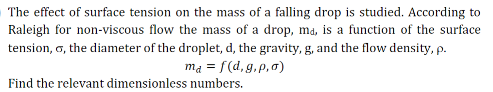 The effect of surface tension on the mass of a falling drop is studied. According to
Raleigh for non-viscous flow the mass of a drop, ma, is a function of the surface
tension, σ, the diameter of the droplet, d, the gravity, g, and the flow density, p.
ma = f(d,g,p,σ)
Find the relevant dimensionless numbers.