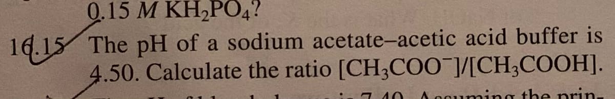 0.15 M KH,PO4?
16.15 The pH of a sodium acetate-acetic acid buffer is
4.50. Calculate the ratio [CH3CO0 ]/[CH;COOH].
7 40
A 0oumi
the prin-
