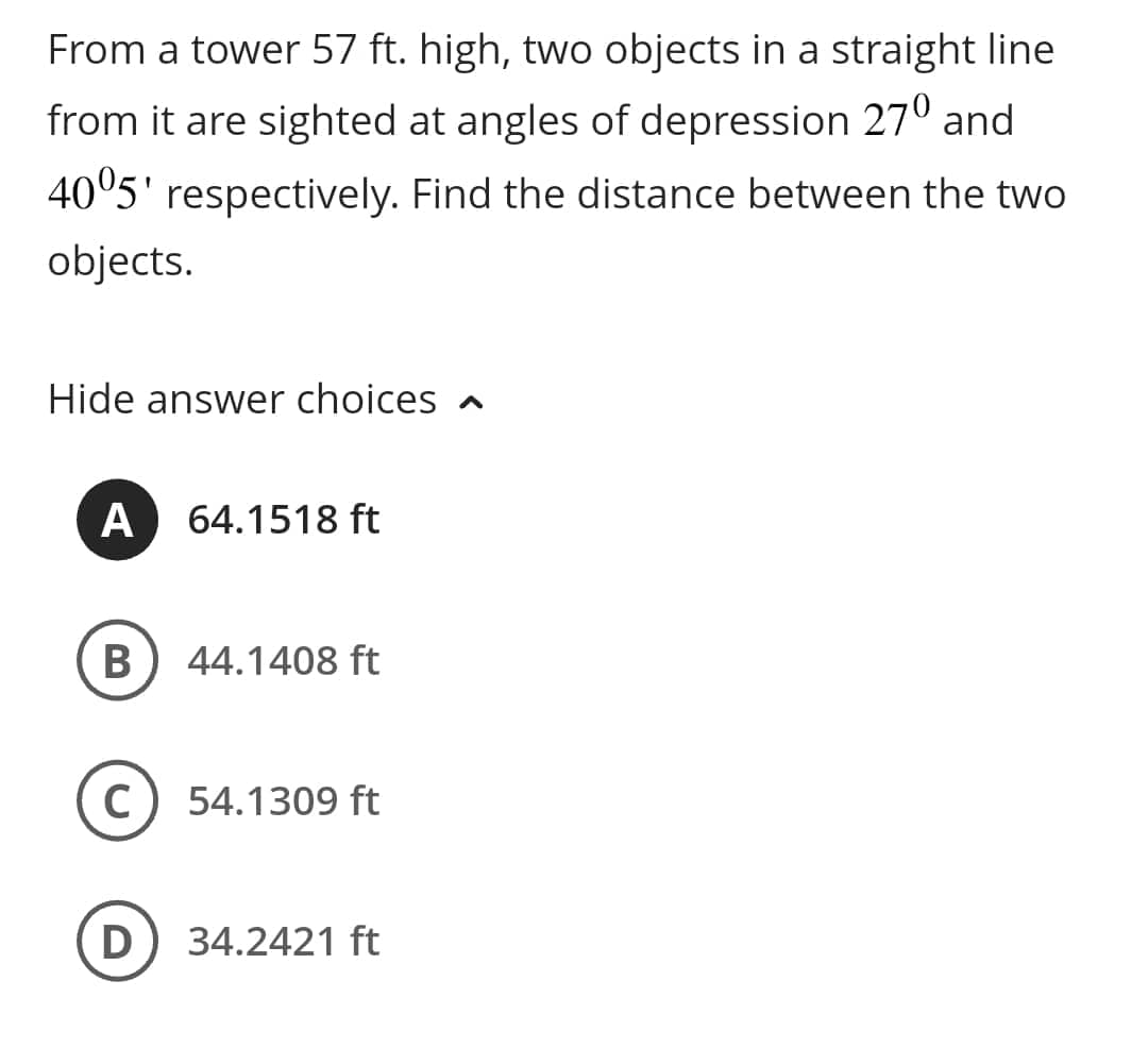 From a tower 57 ft. high, two objects in a straight line
from it are sighted at angles of depression 27º and
40°5' respectively. Find the distance between the two
objects.
Hide answer choices
A 64.1518 ft
B
44.1408 ft
54.1309 ft
(D) 34.2421 ft