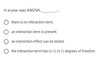 In a one-way ANOVA,
there is no interaction term.
an interaction term is present.
an interaction effect can be tested.
the interaction term has (c-1) (n-1) degrees of freedom.
