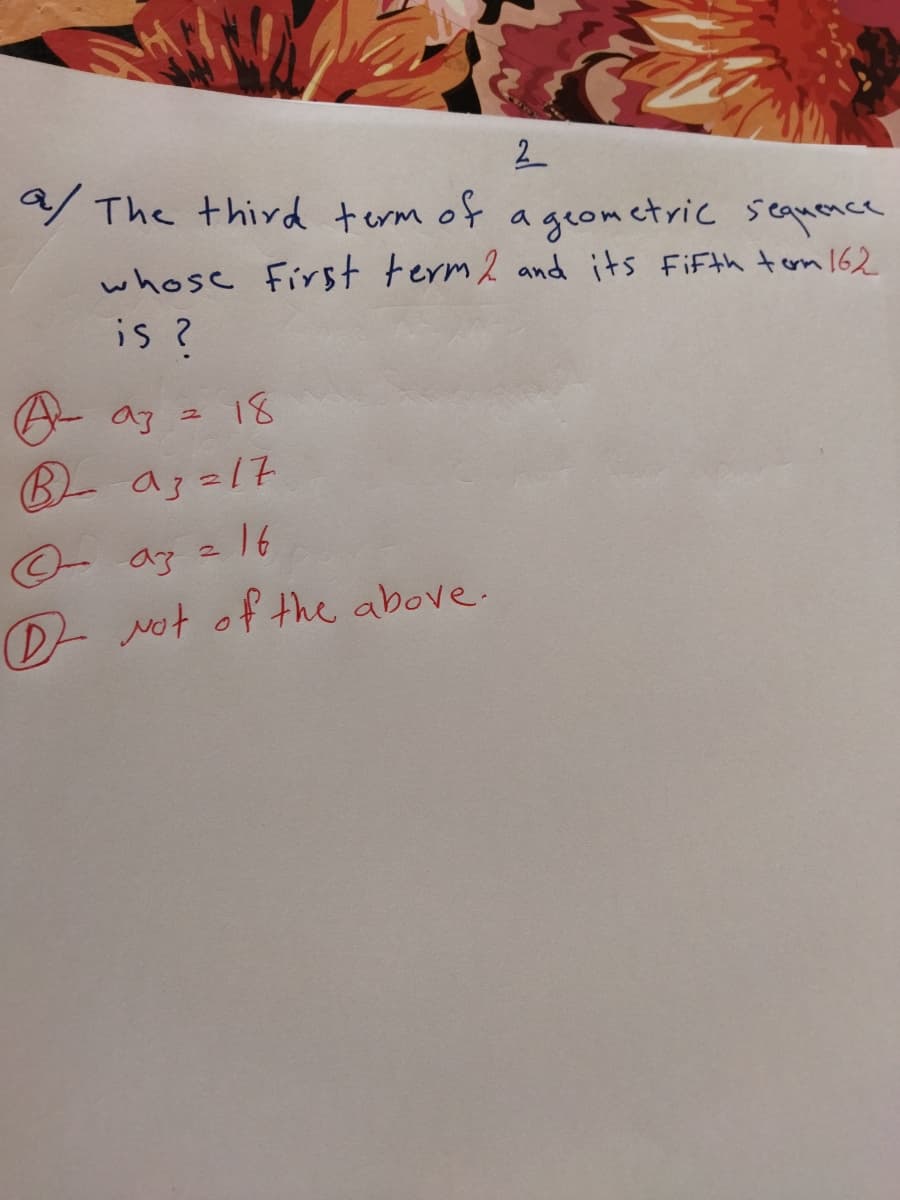 2
9/ The third term of a geom ctric seamence
whose First term 2 and its FiFth tom 162
is ?
A- az z 18
BL a3 =17
az = 16
D- Not of the above.
