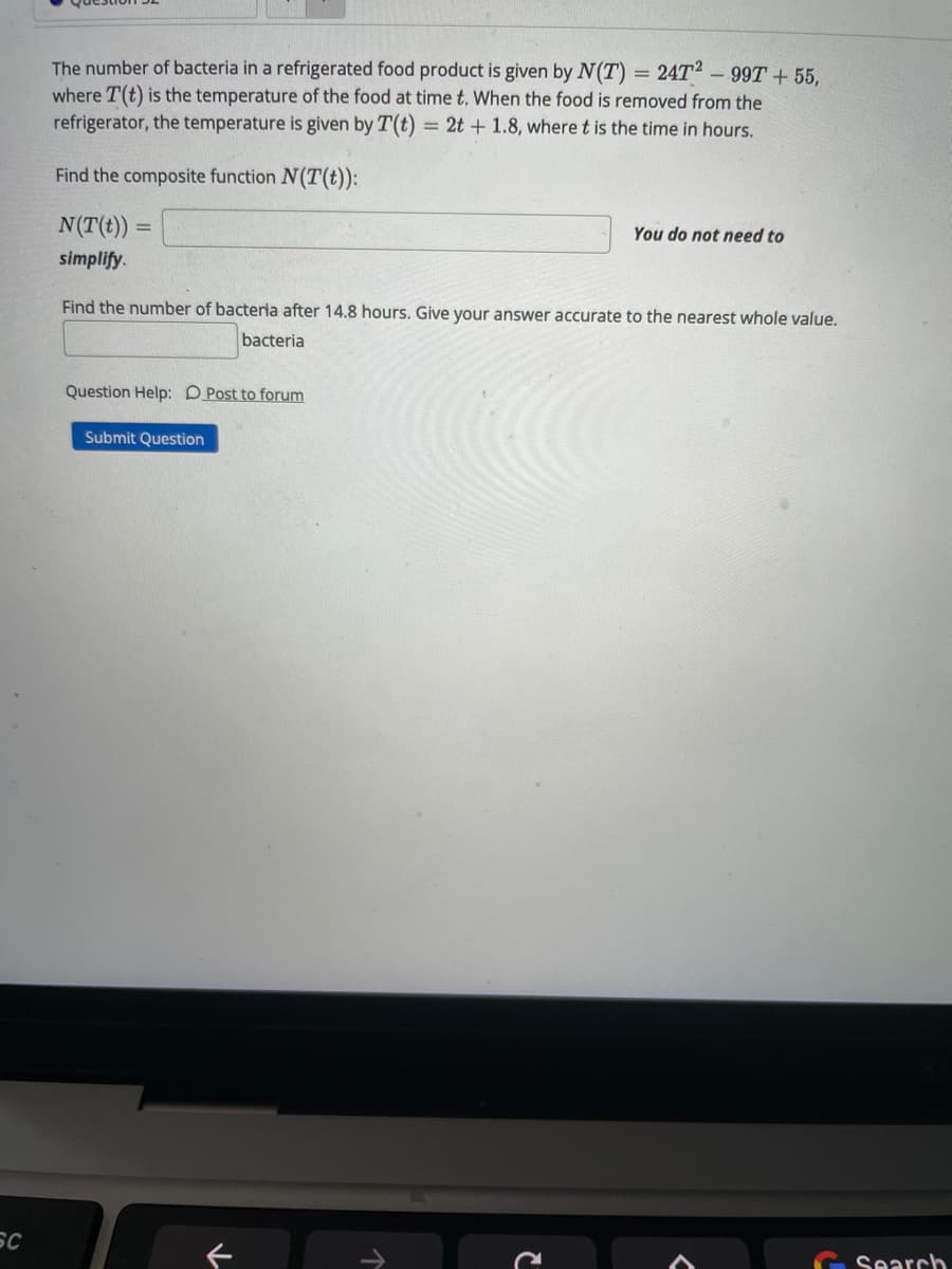 The number of bacteria in a refrigerated food product is given by N(T) = 24T2 - 99T + 55,
where T(t) is the temperature of the food at time t. When the food is removed from the
refrigerator, the temperature is given by T(t)
= 2t + 1.8, where t is the time in hours.
Find the composite function N(T(t)):
N(T(t))
You do not need to
simplify.
Find the number of bacteria after 14.8 hours. Give your answer accurate to the nearest whole value.
bacteria
Question Help: D Post to forum
Submit Question
SC
Search
