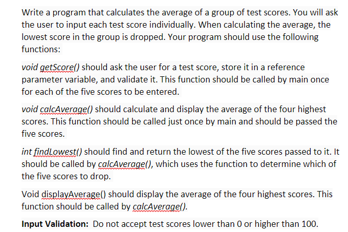 Write a program that calculates the average of a group of test scores. You will ask
the user to input each test score individually. When calculating the average, the
lowest score in the group is dropped. Your program should use the following
functions:
void getScore() should ask the user for a test score, store it in a reference
parameter variable, and validate it. This function should be called by main once
for each of the five scores to be entered.
void calcAverage() should calculate and display the average of the four highest
scores. This function should be called just once by main and should be passed the
five scores.
int findLowest) should find and return the lowest of the five scores passed to it. It
should be called by calcAverage(), which uses the function to determine which of
the five scores to drop.
Void displayAverage() should display the average of the four highest scores. This
function should be called by calcAverage().
Input Validation: Do not accept test scores lower than 0 or higher than 100.
