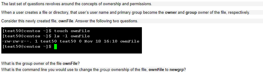 The last set of questions revolves around the concepts of ownership and permissions.
When a user creates a file or directory, that user's user name and primary group become the owner and group owner of the file, respectively.
Consider this newly created file, ownFile. Answer the following two questions.
[test50@centos ~]$ touch ownFile
[test50@centos ~]$ ls -1 ownFile
|-rw-rw-r--. 1 test50 test50 0 Nov 18 16:10 ownFile
[test50@centos ~]$ |
What is the group owner of the file ownFile?
What is the command line you would use to change the group ownership of the file, ownFile to newgrp?
