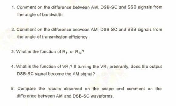 1. Comment on the difference between AM, DSB-SC and SSB signals from
the angle of bandwidth.
2. Comment on the difference between AM, DSB-SC and SSB signals from
the angle of transmission efficiency.
3. What is the function of R,, or R12?
4. What is the function of VR,? If turning the VR, arbitrarily, does the output
DSB-SC signal become the AM signal?
5. Compare the results observed on the scope and comment on the
difference between AM and DSB-SC waveforms.
