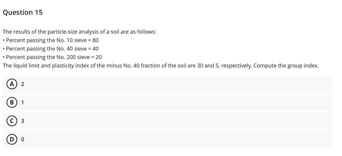 Question 15
The results of the particle-size analysis of a soil are as follows:
• Percent passing the No. 10 sieve = 80
• Percent passing the No. 40 sieve = 40
Percent passing the No. 200 sieve =
20
The liquid limit and plasticity index of the minus No. 40 fraction of the soil are 30 and 5, respectively. Compute the group index.
А) 2
В
1
с) з
