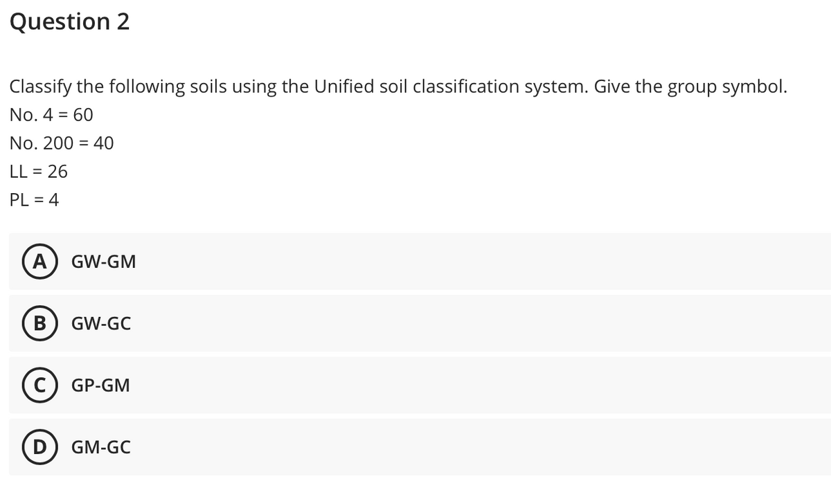 Question 2
Classify the following soils using the Unified soil classification system. Give the group symbol.
No. 4 = 60
No. 200 = 40
LL = 26
PL = 4
A
GW-GM
В
GW-GC
c) GP-GM
GM-GC
