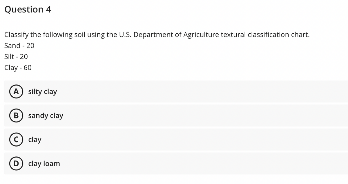 Question 4
Classify the following soil using the U.S. Department of Agriculture textural classification chart.
Sand - 20
Silt - 20
Clay - 60
A) silty clay
sandy clay
clay
D) clay loam
