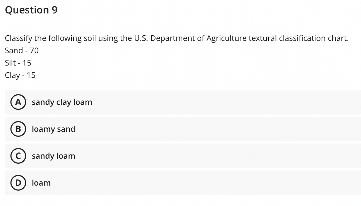 Question 9
Classify the following soil using the U.S. Department of Agriculture textural classification chart.
Sand - 70
Silt - 15
Clay - 15
A) sandy clay loam
B) loamy sand
sandy loam
D) loam
