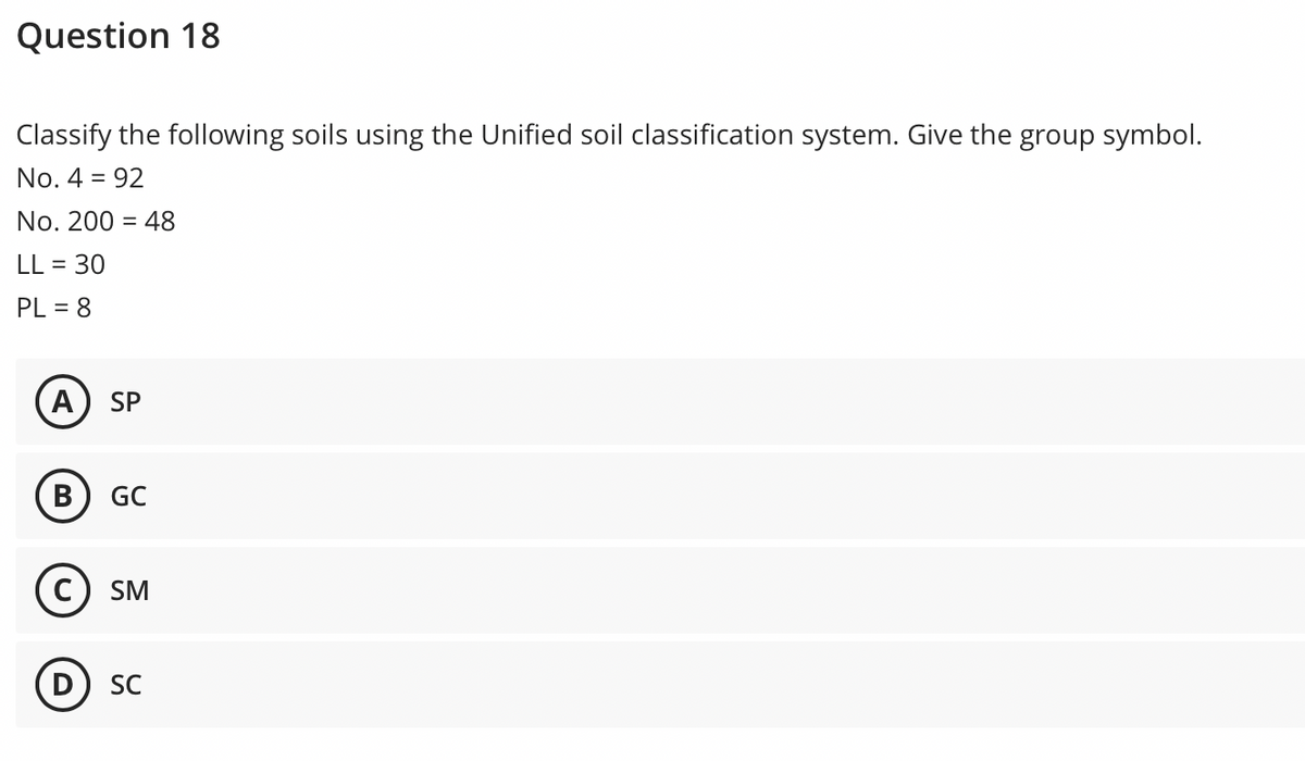 Question 18
Classify the following soils using the Unified soil classification system. Give the group symbol.
No. 4 = 92
No. 200 = 48
LL = 30
PL = 8
A) SP
В
GC
SM
D SC

