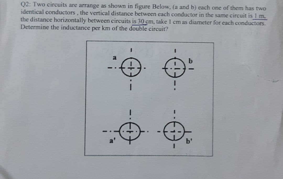 Q2: Two circuits are arrange as shown in figure Below, (a and b) each one of them has two
identical conductors, the vertical distance between each conductor in the same circuit is 1 m,
the distance horizontally between circuits is 30 cm, take 1 cm as diameter for each conductors.
Determine the inductance per km of the double circuit?
a
--
3D
91
