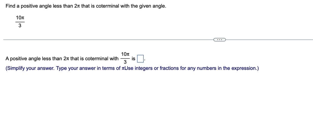 Find a positive angle less than 2 that is coterminal with the given angle.
10T
3
A positive angle less than 2 that is coterminal with is
10T
3
(Simplify your answer. Type your answer in terms of Use integers or fractions for any numbers in the expression.)