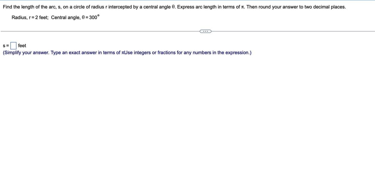 Find the length of the arc, s, on a circle of radius r intercepted by a central angle 0. Express arc length in terms of i. Then round your answer to two decimal places.
Radius, r= 2 feet; Central angle, 0 = 300°
S= feet
(Simplify your answer. Type an exact answer in terms of Use integers or fractions for any numbers in the expression.)