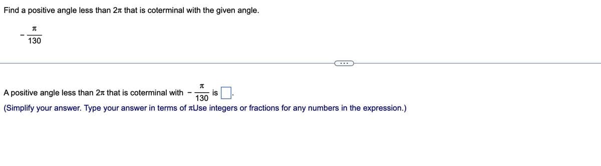 Find a positive angle less than 2 that is coterminal with the given angle.
π
130
A positive angle less than 2 that is coterminal with
(Simplify your answer. Type your answer in terms of
...
π
130
Use integers or fractions for any numbers in the expression.)
is