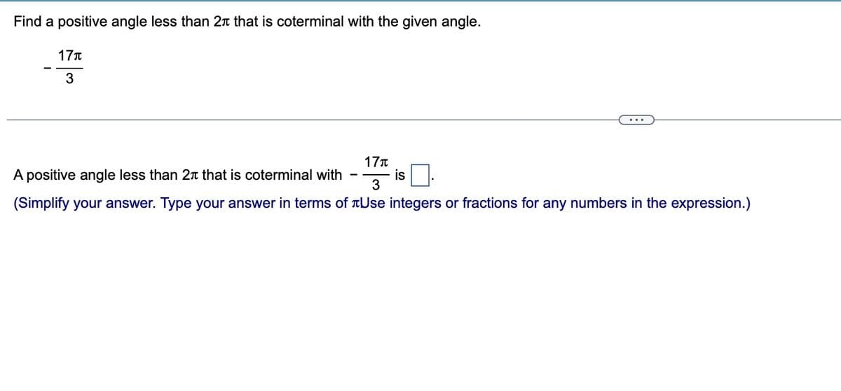 Find a positive angle less than 2 that is coterminal with the given angle.
17T
3
17T
A positive angle less than 2 that is coterminal with
3
(Simplify your answer. Type your answer in terms of Use integers or fractions for any numbers in the expression.)
is