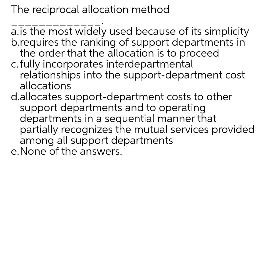 The reciprocal allocation method
a.is the most widely used because of its simplicity
b.requires the ranking of support departments in
the order that the allocation is to proceed
c. fully incorporates interdepartmental
relationships into the support-department cost
allocations
d.allocates support-department costs to other
support departments and to operating
departments in a sequential manner that
partially recognizes the mutual services provided
among all support departments
e.None of the answers.
