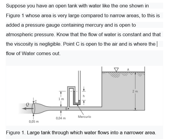 Suppose you have an open tank with water like the one shown in
Figure 1 whose area is very large compared to narrow areas, to this is
added a pressure gauge containing mercury and is open to
atmospheric pressure. Know that the flow of water is constant and that
the viscosity is negligible. Point C is open to the air and is where the|
flow of Water comes out.
2 m
1m
Mercurio
0,04 m
0,05 m
Figure 1. Large tank through which water flows into a narrower area.

