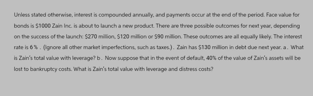 Unless stated otherwise, interest is compounded annually, and payments occur at the end of the period. Face value for
bonds is $1000 Zain Inc. is about to launch a new product. There are three possible outcomes for next year, depending
on the success of the launch: $270 million, $120 million or $90 million. These outcomes are all equally likely. The interest
rate is 6%. (Ignore all other market imperfections, such as taxes.). Zain has $130 million in debt due next year. a. What
is Zain's total value with leverage? b. Now suppose that in the event of default, 40% of the value of Zain's assets will be
lost to bankruptcy costs. What is Zain's total value with leverage and distress costs?