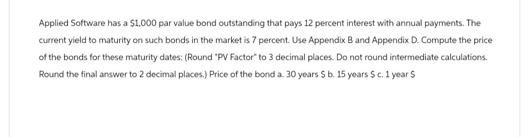Applied Software has a $1,000 par value bond outstanding that pays 12 percent interest with annual payments. The
current yield to maturity on such bonds in the market is 7 percent. Use Appendix B and Appendix D. Compute the price
of the bonds for these maturity dates: (Round "PV Factor" to 3 decimal places. Do not round intermediate calculations.
Round the final answer to 2 decimal places.) Price of the bond a. 30 years $ b. 15 years $ c. 1 year $
