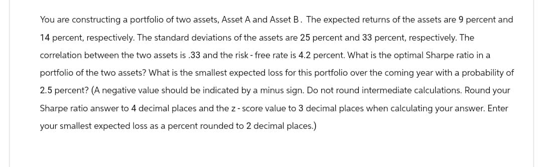 You are constructing a portfolio of two assets, Asset A and Asset B. The expected returns of the assets are 9 percent and
14 percent, respectively. The standard deviations of the assets are 25 percent and 33 percent, respectively. The
correlation between the two assets is .33 and the risk - free rate is 4.2 percent. What is the optimal Sharpe ratio in a
portfolio of the two assets? What is the smallest expected loss for this portfolio over the coming year with a probability of
2.5 percent? (A negative value should be indicated by a minus sign. Do not round intermediate calculations. Round your
Sharpe ratio answer to 4 decimal places and the z-score value to 3 decimal places when calculating your answer. Enter
your smallest expected loss as a percent rounded to 2 decimal places.)