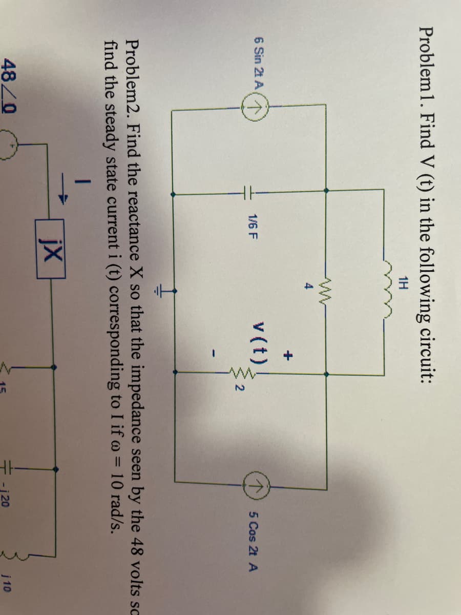 Problem 1. Find V (t) in the following circuit:
1H
6 Sin 2t A
1/6 F
48/0
www
4
jx
+
v (t)
N
Problem2. Find the reactance X so that the impedance seen by the 48 volts sc
find the steady state current i (t) corresponding to I if o = 10 rad/s.
5 Cos 2t A
-120
j 10