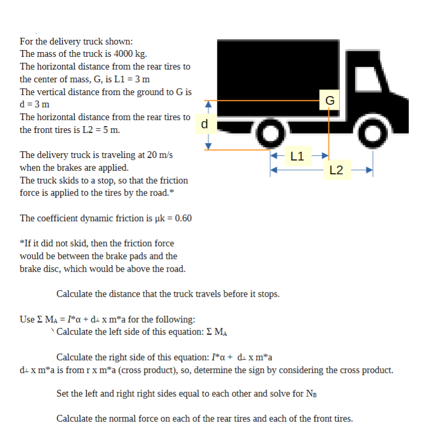 For the delivery truck shown:
The mass of the truck is 4000 kg.
The horizontal distance from the rear tires to
the center of mass, G, is L1 = 3 m
The vertical distance from the ground to G is
d = 3m
The horizontal distance from the rear tires to
the front tires is L2 = 5 m.
d
The delivery truck is traveling at 20 m/s
when the brakes are applied.
The truck skids to a stop, so that the friction
force is applied to the tires by the road.*
The coefficient dynamic friction is uk = 0.60
*If it did not skid, then the friction force
would be between the brake pads and the
brake disc, which would be above the road.
Calculate the distance that the truck travels before it stops.
Use Σ MA = Ia + d x m*a for the following:
'O'
Calculate the left side of this equation: Σ MA
G
L1 →
L2
Calculate the right side of this equation: I*α + d x m*a
d+ x m*a is from r x m*a (cross product), so, determine the sign by considering the cross product.
Set the left and right right sides equal to each other and solve for NB
Calculate the normal force on each of the rear tires and each of the front tires.
