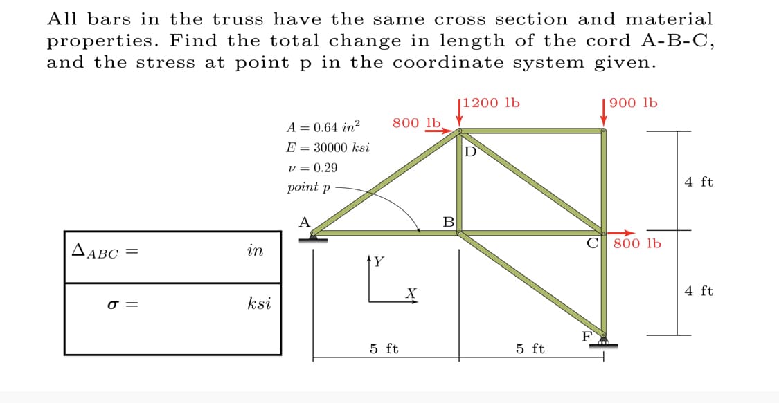 All bars in the truss have the same cross section and material
properties. Find the total change in length of the cord A-B-C,
and the stress at point p in the coordinate system given.
⁹00 lb
AABC =
σ=
in
ksi
A = 0.64 in²
E 30000 ksi
V = 0.29
point p
A
Y
800 lb.
5 ft
B
11200 lb
5 ft
C 800 lb
F
4 ft
4 ft