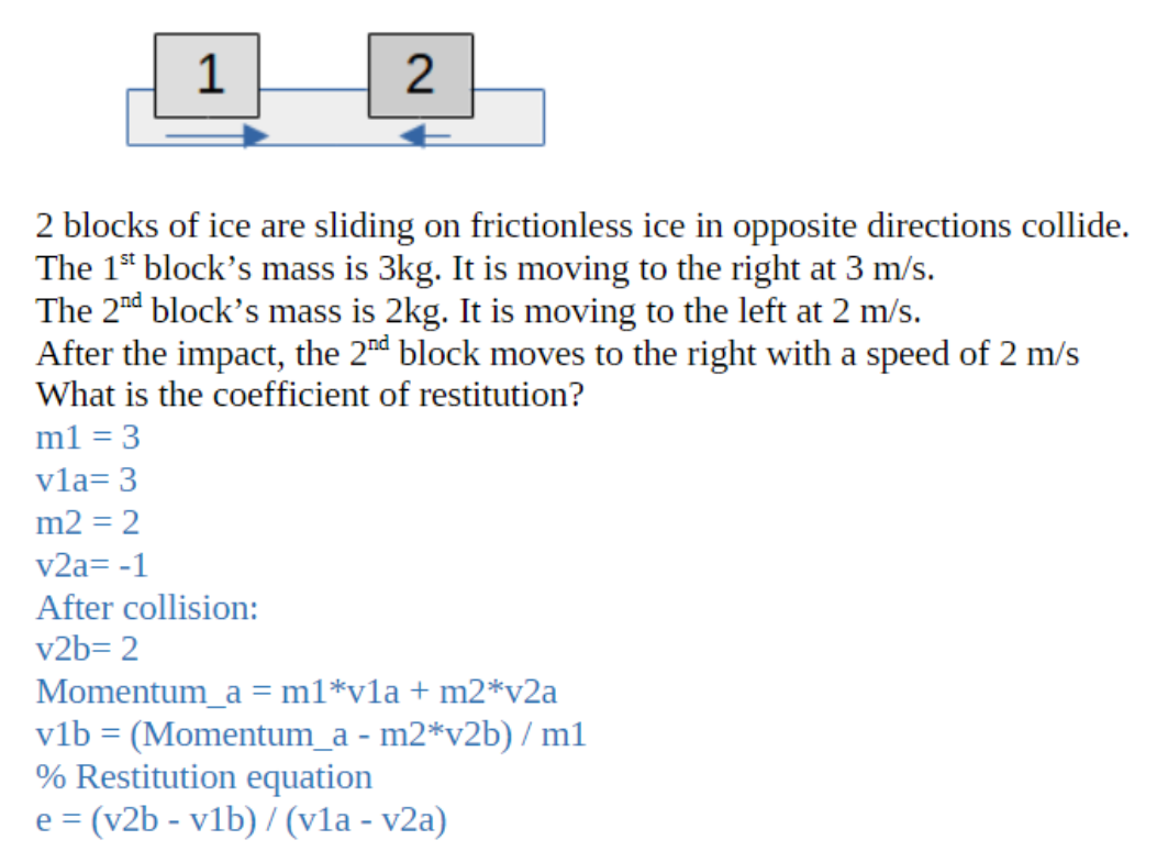 1
2
2 blocks of ice are sliding on frictionless ice in opposite directions collide.
The 1st block's mass is 3kg. It is moving to the right at 3 m/s.
The 2nd block's mass is 2kg. It is moving to the left at 2 m/s.
After the impact, the 2nd block moves to the right with a speed of 2 m/s
What is the coefficient of restitution?
m1 = 3
vla= 3
m2 = 2
v2a= -1
After collision:
v2b=2
Momentum_a= m1*vla + m2*v2a
v1b = (Momentum_a - m2*v2b) / m1
% Restitution equation
e = (v2b - v1b) / (v1a - v2a)