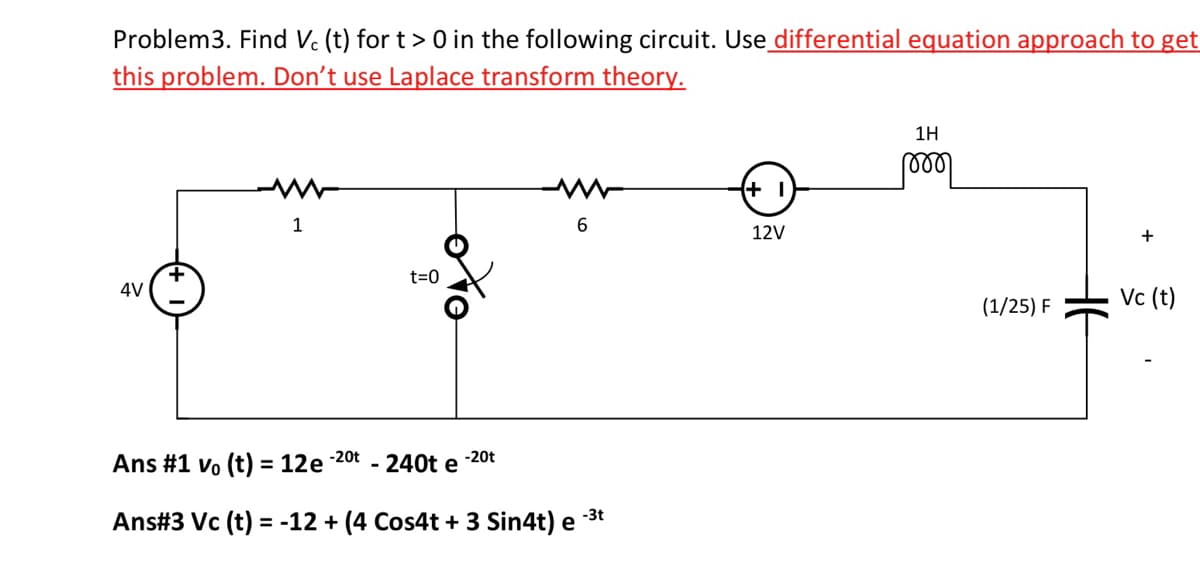 Problem3. Find Vc (t) for t> 0 in the following circuit. Use differential equation approach to get
this problem. Don't use Laplace transform theory.
4V
1
t=0
Ans #1 vo (t) = 12e-2⁰t - 240t e
-20t
6
Ans #3 Vc (t) = -12 + (4 Cos4t + 3 Sin4t) e
-3t
(+1
12V
1H
୮୪୪୪
(1/25) F
+
Vc (t)
