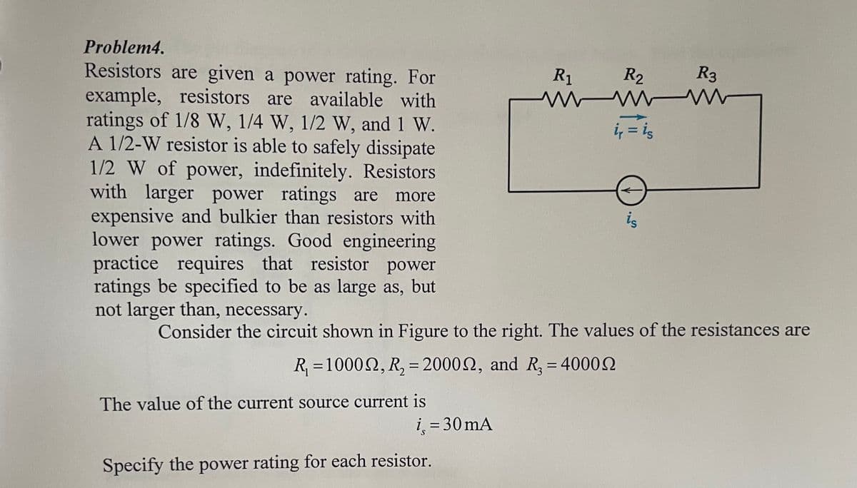 Problem4.
Resistors are given a power rating. For
example, resistors are available with
ratings of 1/8 W, 1/4 W, 1/2 W, and 1 W.
A 1/2-W resistor is able to safely dissipate
1/2 W of power, indefinitely. Resistors
with larger power ratings are more
expensive and bulkier than resistors with
lower power ratings. Good engineering
practice requires that resistor power
ratings be specified to be as large as, but
not larger than, necessary.
The value of the current source current is
i = 30 mA
Specify the power rating for each resistor.
R1
R₂
www
ir = is
Consider the circuit shown in Figure to the right. The values of the resistances are
R₁ =100022, R₂ = 2000, and R₂ = 4000
R3
is